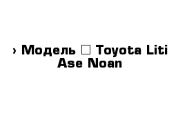  › Модель ­ Toyota Liti Ase Noan